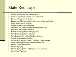 State Red Tape
 Alaska Department of Natural Resources
 Colorado Department of Labor and Employment
 Colorado Department of Revenue
 Department of Transportation in nearly every Western U.S. state
 Illinois Department of Revenue
 Minnesota Department of Revenue
 Nebraska Child Support Payments Center Lincoln, NE
 Nebraska Department of Revenue
 North Dakota Department of Employment
 North Dakota Department of Health
 North Dakota Office of State Tax Commissioner
 Nuclear Regulatory Commission
 Port Authority: Texas (Houston), Louisiana, Seattle, Alaska
 State Collection & Distribution Unit Las Vegas, NV
 State of Texas Child Support
 State of Wyoming
 State of Wyoming Office of State Lands & Investments
 University of Wyoming
 