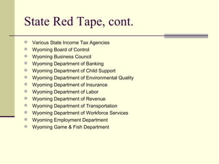 State Red Tape, cont.
 Various State Income Tax Agencies
 Wyoming Board of Control
 Wyoming Business Council
 Wyoming Department of Banking
 Wyoming Department of Child Support
 Wyoming Department of Environmental Quality
 Wyoming Department of Insurance
 Wyoming Department of Labor
 Wyoming Department of Revenue
 Wyoming Department of Transportation
 Wyoming Department of Workforce Services
 Wyoming Employment Department
 Wyoming Game & Fish Department
 