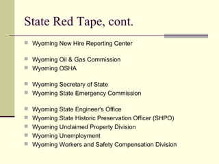 State Red Tape, cont.
 Wyoming New Hire Reporting Center
 Wyoming Oil & Gas Commission
 Wyoming OSHA
 Wyoming Secretary of State
 Wyoming State Emergency Commission
 Wyoming State Engineer's Office
 Wyoming State Historic Preservation Officer (SHPO)
 Wyoming Unclaimed Property Division
 Wyoming Unemployment
 Wyoming Workers and Safety Compensation Division
 