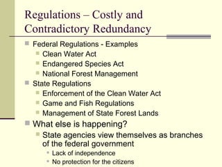 Regulations – Costly and
Contradictory Redundancy
 Federal Regulations - Examples
 Clean Water Act
 Endangered Species Act
 National Forest Management
 State Regulations
 Enforcement of the Clean Water Act
 Game and Fish Regulations
 Management of State Forest Lands
 What else is happening?
 State agencies view themselves as branches
of the federal government
 Lack of independence
 No protection for the citizens
 