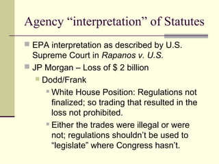 Agency “interpretation” of Statutes
 EPA interpretation as described by U.S.
Supreme Court in Rapanos v. U.S.
 JP Morgan – Loss of $ 2 billion
 Dodd/Frank
 White House Position: Regulations not
finalized; so trading that resulted in the
loss not prohibited.
 Either the trades were illegal or were
not; regulations shouldn’t be used to
“legislate” where Congress hasn’t.
 