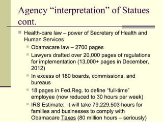 Agency “interpretation” of Statues
cont.
 Health-care law – power of Secretary of Health and
Human Services
 Obamacare law – 2700 pages
 Lawyers drafted over 20,000 pages of regulations
for implementation (13,000+ pages in December,
2012)
 In excess of 180 boards, commissions, and
bureaus
 18 pages in Fed.Reg. to define “full-time”
employee (now reduced to 30 hours per week)
 IRS Estimate: it will take 79,229,503 hours for
families and businesses to comply with
Obamacare Taxes (80 million hours – seriously)
 