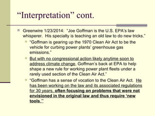 “Interpretation” cont.
 Greenwire 1/23/2014: “Joe Goffman is the U.S. EPA’s law
whisperer. His specialty is teaching an old law to do new tricks.”
 “Goffman is gearing up the 1970 Clean Air Act to be the
vehicle for curbing power plants’ greenhouse gas
emissions.”
 But with no congressional action likely anytime soon to
address climate change, Goffman’s back at EPA to help
shape a new rule for working power plant fleets under a
rarely used section of the Clean Air Act.”
 “Goffman has a sense of vocation to the Clean Air Act. He
has been working on the law and its associated regulations
for 30 years, often focusing on problems that were not
envisioned in the original law and thus require ‘new
tools.’”
 