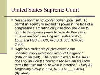 United States Supreme Court
 “An agency may not confer power upon itself. To
permit an agency to expand its power in the face of a
congressional limitation on jurisdiction would be to
grant to the agency power to override Congress.
This we are both unwilling and unable to do.”
Louisiana PSC v. FCC, 476 U.S. 355, 374-375
(1986)
 “Agencies must always ‘give effect to the
unambiguously expressed intent of Congress.’
(Citation omitted). The power to execute the laws
does not include the power to revise clear statutory
terms that turn out not to work in practice.” Utility Air
Regulatory Group v. EPA, 573 U.S. ___ (2014)
(Syllabus)
 