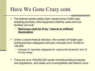 Have We Gone Crazy cont.
 The federal worker-safety laws include some 4,000 rules
dictating precisely what equipment shall be used and how
facilities are built.
 Stairways shall be lit by “natural or artificial
illumination.”
 Under a recent federal directive, the number of health-care
reimbursement categories will soon increase from 18,000 to
140,000
 Includes 21 separate categories for “spacecraft accidents” and 12
for bee stings.
 There are over 100,000,000 words of binding federal statutes
and regulations, and states and municipalities add billions more.
 