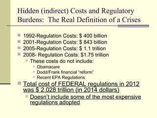 Hidden (indirect) Costs and Regulatory
Burdens: The Real Definition of a Crises
 1992-Regulation Costs: $ 400 billion
 2001-Regulation Costs: $ 843 billion
 2005-Regulation Costs: $ 1.1 trillion
 2008- Regulation Costs: $1.75 trillion
 These costs do not include:
 Obamacare
 Dodd/Frank financial “reform”
 Recent EPA Regulations
 Total cost of FEDERAL regulations in 2012
was $ 2.028 trillion (in 2014 dollars)
 Doesn’t include some of the most expensive
regulations adopted
 