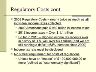 Regulatory Costs cont.
 2008 Regulatory Costs – nearly twice as much as all
individual income taxes collected
 2009 Americans paid $ 989 billion in income taxes
 2012 income taxes – Over $ 1.1 trillion
 So far in 2015 – Highest income tax receipts ever
in history of U.S. well over $3.1 trillion (and we are
still running a deficit) (63% increase since 2000)
 Income tax rate must be disclosed
 No similar requirement for costs of regulations
 Unless have an “impact” of $ 100,000,000.00 or
more (defined as “economically significant”)
 