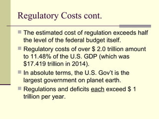 Regulatory Costs cont.
 The estimated cost of regulation exceeds half
the level of the federal budget itself.
 Regulatory costs of over $ 2.0 trillion amount
to 11.48% of the U.S. GDP (which was
$17.419 trillion in 2014).
 In absolute terms, the U.S. Gov’t is the
largest government on planet earth.
 Regulations and deficits each exceed $ 1
trillion per year.
 