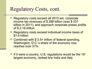 Regulatory Costs, cont.
 Regulatory costs exceed all 2013 est. corporate
income tax revenues of $ 288 billion (was $ 237
billion in 2011), and approach corporate pretax profits
of $ 2.19 trillion.
 Regulatory costs exceed individual income taxes of
$1.4 trillion
 Combined with $ 3.5+ trillion of federal spending,
Washington, D.C.’s share of the economy now
reaches over 31%
 If it were a country, U.S. regulations would be the 10th
largest economy, ranked b/w India and Italy
 