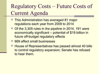 Regulatory Costs – Future Costs of
Current Agenda
 This Administration has averaged 81 major
regulations each year from 2009 to 2014
 Of the 3,305 rules in the pipeline in 2014, 191 were
economically significant – potential of $19 billion in
future off-budget regulatory effects
 669 affect small businesses
 House of Representatives has passed almost 40 bills
to control regulatory expansion; Senate has refused
to hear them.
 