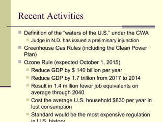 Recent Activities
 Definition of the “waters of the U.S.” under the CWA
 Judge in N.D. has issued a preliminary injunction
 Greenhouse Gas Rules (including the Clean Power
Plan)
 Ozone Rule (expected October 1, 2015)
 Reduce GDP by $ 140 billion per year
 Reduce GDP by 1.7 trillion from 2017 to 2014
 Result in 1.4 million fewer job equivalents on
average through 2040
 Cost the average U.S. household $830 per year in
lost consumption
 Standard would be the most expensive regulation
 