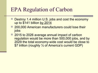 EPA Regulation of Carbon
 Destroy 1.4 million U.S. jobs and cost the economy
up to $141 billion by 2014
 200,000 American manufacturers could lose their
jobs
 2015 to 2026 average annual impact of carbon
regulation would be more than 500,000 jobs, and by
2029 the total economy-wide cost would be close to
$7 trillion (roughly ½ of America’s current GDP)
 