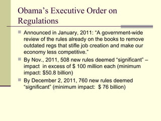 Obama’s Executive Order on
Regulations
 Announced in January, 2011: “A government-wide
review of the rules already on the books to remove
outdated regs that stifle job creation and make our
economy less competitive.”
 By Nov., 2011, 508 new rules deemed “significant” –
impact in excess of $ 100 million each (minimum
impact: $50.8 billion)
 By December 2, 2011, 760 new rules deemed
“significant” (minimum impact: $ 76 billion)
 