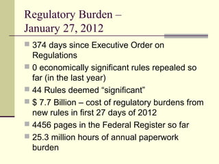 Regulatory Burden –
January 27, 2012
 374 days since Executive Order on
Regulations
 0 economically significant rules repealed so
far (in the last year)
 44 Rules deemed “significant”
 $ 7.7 Billion – cost of regulatory burdens from
new rules in first 27 days of 2012
 4456 pages in the Federal Register so far
 25.3 million hours of annual paperwork
burden
 