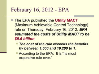 February 16, 2012 - EPA
 The EPA published the Utility MACT
(Maximum Achievable Control Technology)
rule on Thursday, February 16, 2012. EPA
estimated the costs of Utility MACT to be
$9.6 billion
 The cost of the rule exceeds the benefits
by between 1,600 and 19,200 to 1.
 According to the EPA: It is “its most
expensive rule ever.”
 