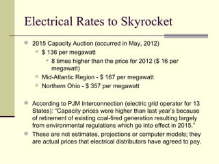 Electrical Rates to Skyrocket
 2015 Capacity Auction (occurred in May, 2012)
 $ 136 per megawatt
 8 times higher than the price for 2012 ($ 16 per
megawatt)
 Mid-Atlantic Region - $ 167 per megawatt
 Northern Ohio - $ 357 per megawatt
 According to PJM Interconnection (electric grid operator for 13
States): “Capacity prices were higher than last year’s because
of retirement of existing coal-fired generation resulting largely
from environmental regulations which go into effect in 2015.”
 These are not estimates, projections or computer models; they
are actual prices that electrical distributors have agreed to pay.
 