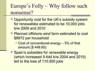 Europe’s Folly – Why follow such
nonsense?
 Opportunity cost for the UK’s subsidy system
for renewables estimated to be 10,000 jobs
b/w 2009 and 2010
 Planned offshore wind farm estimated to cost
$8972 per household
 Cost of conventional energy – 5% of that
amount ($ 448.60)
 Spain’s subsidies for renewable energy
(which increased 5-fold b/w 2004 and 2010)
led to the loss of 110,500 jobs
 