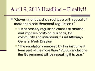April 9, 2013 Headline – Finally!!
 “Government slashes red tape with repeal of
more than one thousand regulations.”
 “Unnecessary regulation causes frustration
and imposes costs on business, the
community and individuals,” said Attorney-
General Mark Dreyfus
 “The regulations removed by this instrument
form part of the more than 12,000 regulations
the Government will be repealing this year.”
 