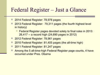 Federal Register – Just a Glance
 2014 Federal Register: 78,978 pages
 2013 Federal Register: 79,311 pages (the fourth highest level
in history)
 Federal Register pages devoted solely to final rules in 2013:
26,417 -- a record high (24,690 pages in 2012)
 2012 Federal Register: 78,961 pages
 2010 Federal Register: 81,405 pages (the all-time high)
 2011 Federal Register: 81,247 pages
 Among the 5 all-time-high Federal Register page counts, 4 have
occurred under Pres. Obama
 
