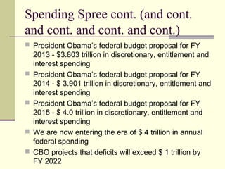 Spending Spree cont. (and cont.
and cont. and cont. and cont.)
 President Obama’s federal budget proposal for FY
2013 - $3.803 trillion in discretionary, entitlement and
interest spending
 President Obama’s federal budget proposal for FY
2014 - $ 3.901 trillion in discretionary, entitlement and
interest spending
 President Obama’s federal budget proposal for FY
2015 - $ 4.0 trillion in discretionary, entitlement and
interest spending
 We are now entering the era of $ 4 trillion in annual
federal spending
 CBO projects that deficits will exceed $ 1 trillion by
FY 2022
 