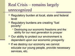 Real Crisis – remains largely
unrecognized
 Regulatory burden at local, state and federal
level
 Regulatory burdens are creating “fuel
poverty”
 Destroying our economic freedoms and the
ability for our next generation to prosper
 Our ability to protect our environment is
dependent upon our economic prosperity
 If we destroy our economy we cannot
educate our young people, provide necessary
services, etc.
 