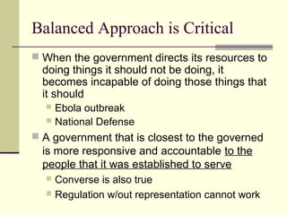 Balanced Approach is Critical
 When the government directs its resources to
doing things it should not be doing, it
becomes incapable of doing those things that
it should
 Ebola outbreak
 National Defense
 A government that is closest to the governed
is more responsive and accountable to the
people that it was established to serve
 Converse is also true
 Regulation w/out representation cannot work
 