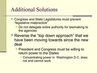 Additional Solutions
 Congress and State Legislatures must prevent
“legislative malpractice”
 Do not delegate entire authority for lawmaking to
the agencies
 Reverse the “top down approach” that we
have been moving towards since the new
deal
 President and Congress must be willing to
return power to the States
 Concentrating power in Washington D.C. does
not and cannot work
 