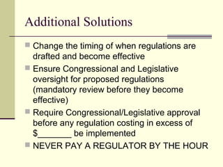 Additional Solutions
 Change the timing of when regulations are
drafted and become effective
 Ensure Congressional and Legislative
oversight for proposed regulations
(mandatory review before they become
effective)
 Require Congressional/Legislative approval
before any regulation costing in excess of
$_______ be implemented
 NEVER PAY A REGULATOR BY THE HOUR
 