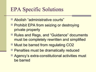 EPA Specific Solutions
 Abolish “administrative courts”
 Prohibit EPA from seizing or destroying
private property
 Rules and Regs, and “Guidance” documents
must be completely rewritten and simplified
 Must be barred from regulating CO2
 Penalties must be dramatically reduced
 Agency’s extra-constitutional activities must
be barred
 
