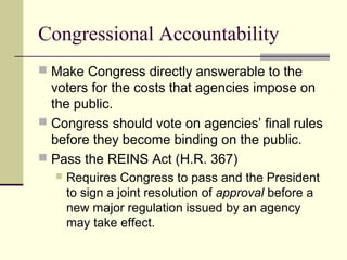 Congressional Accountability
 Make Congress directly answerable to the
voters for the costs that agencies impose on
the public.
 Congress should vote on agencies’ final rules
before they become binding on the public.
 Pass the REINS Act (H.R. 367)
 Requires Congress to pass and the President
to sign a joint resolution of approval before a
new major regulation issued by an agency
may take effect.
 