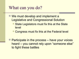 What can you do?
 We must develop and implement a
Legislative and Congressional Solution
 State Legislators must fix this at the State
level
 Congress must fix this at the Federal level
 Participate in the process – have your voices
heard – you cannot rely upon “someone else”
to fight these battles
 