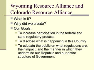 Wyoming Resource Alliance and
Colorado Resource Alliance
 What is it?
 Why did we create?
 Our Goals:
 To increase participation in the federal and
state regulatory process
 To disclose what is happening in this Country
 To educate the public on what regulations are,
their impact, and the manner in which they
undermine our Republic and our entire
structure of Government
 