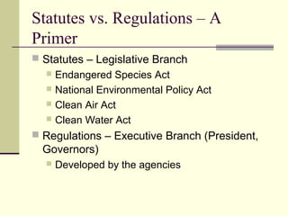 Statutes vs. Regulations – A
Primer
 Statutes – Legislative Branch
 Endangered Species Act
 National Environmental Policy Act
 Clean Air Act
 Clean Water Act
 Regulations – Executive Branch (President,
Governors)
 Developed by the agencies
 