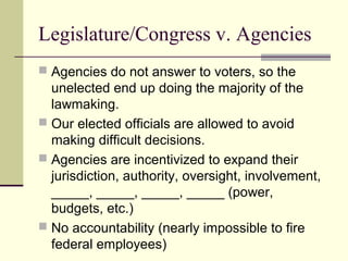 Legislature/Congress v. Agencies
 Agencies do not answer to voters, so the
unelected end up doing the majority of the
lawmaking.
 Our elected officials are allowed to avoid
making difficult decisions.
 Agencies are incentivized to expand their
jurisdiction, authority, oversight, involvement,
_____, _____, _____, _____ (power,
budgets, etc.)
 No accountability (nearly impossible to fire
federal employees)
 