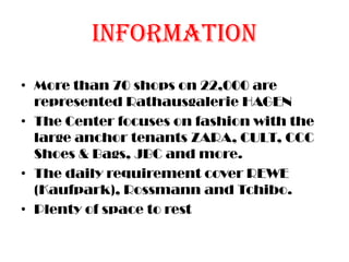 Information
• More than 70 shops on 22,000 are
represented Rathausgalerie HAGEN
• The Center focuses on fashion with the
large anchor tenants ZARA, CULT, CCC
Shoes & Bags, JBC and more.
• The daily requirement cover REWE
(Kaufpark), Rossmann and Tchibo.
• Plenty of space to rest
 
