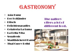 Gastronomy
• Asia Hung
• Der Holländer
• Ditsch
• Früchteparadies
• Gelateria La Luna
• La Bella Vita
• Segafredo
• Stadtbäckerei Kamp
• Thai Curry Delhi
The gallery
offers a lot of
different food.
 