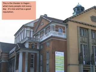 This is the theater in Hagen ,
what many people visit every
day . It's nice and has a good
reputation.
 