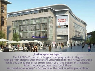 „Rathausgalerie-Hagen“ source:www.made-in-hagen.de
The 20.000m2 center the biggest shopping center in Hagen.
Ycan go from shop to shop 8there are 70) and look for the neewest fashion
while you are eating an ice cream which you have bought in the galerie.
After shopping you can have lunch there.
You need more money? – No problem, the bank is in the ground floor.
 
