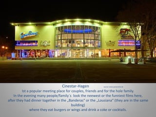Cinestar-Hagen source: www.panaramio.de
Ist a popular meeting place for couples, friends and for the hole family.
In the evening many people/family`s look the neewest or the funniest films here,
after they had dinner together in the „Banderas“ or the „Lousiana“ (they are in the same
building)
where they eat burgers or wings and drink a coke or cocktails.
 