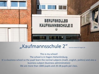 „Kaufmannsschule 2“ sources:www.k2-hagen.de
This is my school!
The school is in Hagen-Hohenlimburg.
It`s a business school so the pupil learn the normal subjects (math, english, politics) and also a
business-subject (business administration)
We are more than 1800 pupils and 20-28 pupils per class.
 