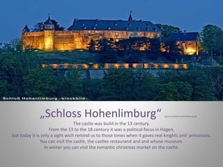 „Schloss Hohenlimburg“ source:schloss-hohenlimburg.de
The castle was build in the 13 century.
From the 13 to the 18 century it was a political focus in Hagen,
but today it is only a sight wich remind us to those times when it gaves real knights and princesses.
You can visit the castle, the castles restaurand and and whose museum.
In winter you can visit the romantic christmas market on the castle.
 