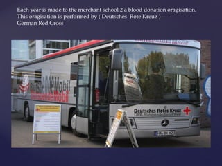 Each year is made to the merchant school 2 a blood donation oragisation.
This oragisation is performed by ( Deutsches Rote Kreuz )
German Red Cross
 