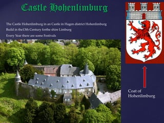 Castle Hohenlimburg
The Castle Hohenlimburg in an Castle in Hagen district Hohenlimburg
Build in the13th Century forthe shire Limburg
Every Year there are some Festivals
Coat of
Hohenlimburg
 