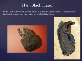 In the Castle there is an exhibit which is called the „Black Hand“. Legemd has it
had that the hand was from a boy which hits his mother
The „Black Hand“
 