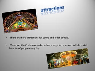 • There ars many attractions for young and older people.
• Moreover the Christmasmarket offers a large ferris wheel , which is visit
by a lot of people every day.
 