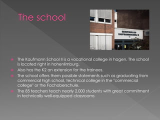  The Kaufmann School II is a vocational college in hagen. The school
is located right in hohenlimburg.
 Also has the K2 an extension for the trainees.
 The school offers them possible statements such as graduating from
commercial high school, technical college in the "commercial
college" or the Fachoberschule.
 The 85 teachers teach nearly 2,000 students with great commitment
in technically well-equipped classrooms
 