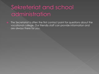  The Secretariat is often the first contact point for questions about the
vocational college. Our friendly staff can provide information and
are always there for you.
 