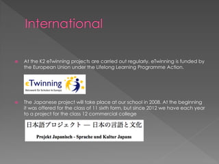  At the K2 eTwinning projects are carried out regularly. eTwinning is funded by
the European Union under the Lifelong Learning Programme Action.
 The Japanese project will take place at our school in 2008. At the beginning
it was offered for the class of 11 sixth form, but since 2012 we have each year
to a project for the class 12 commercial college
 