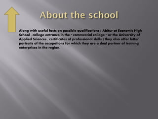  Along with useful facts on possible qualifications ( Abitur at Economic High
School , college entrance in the " commercial college " or the University of
Applied Sciences , certificates of professional skills ) they also offer letter
portraits of the occupations for which they are a dual partner of training
enterprises in the region.
 