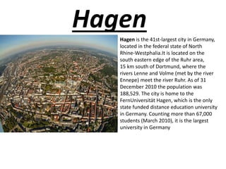 Hagen
Hagen is the 41st-largest city in Germany,
located in the federal state of North
Rhine-Westphalia.It is located on the
south eastern edge of the Ruhr area,
15 km south of Dortmund, where the
rivers Lenne and Volme (met by the river
Ennepe) meet the river Ruhr. As of 31
December 2010 the population was
188,529. The city is home to the
FernUniversität Hagen, which is the only
state funded distance education university
in Germany. Counting more than 67,000
students (March 2010), it is the largest
university in Germany
 
